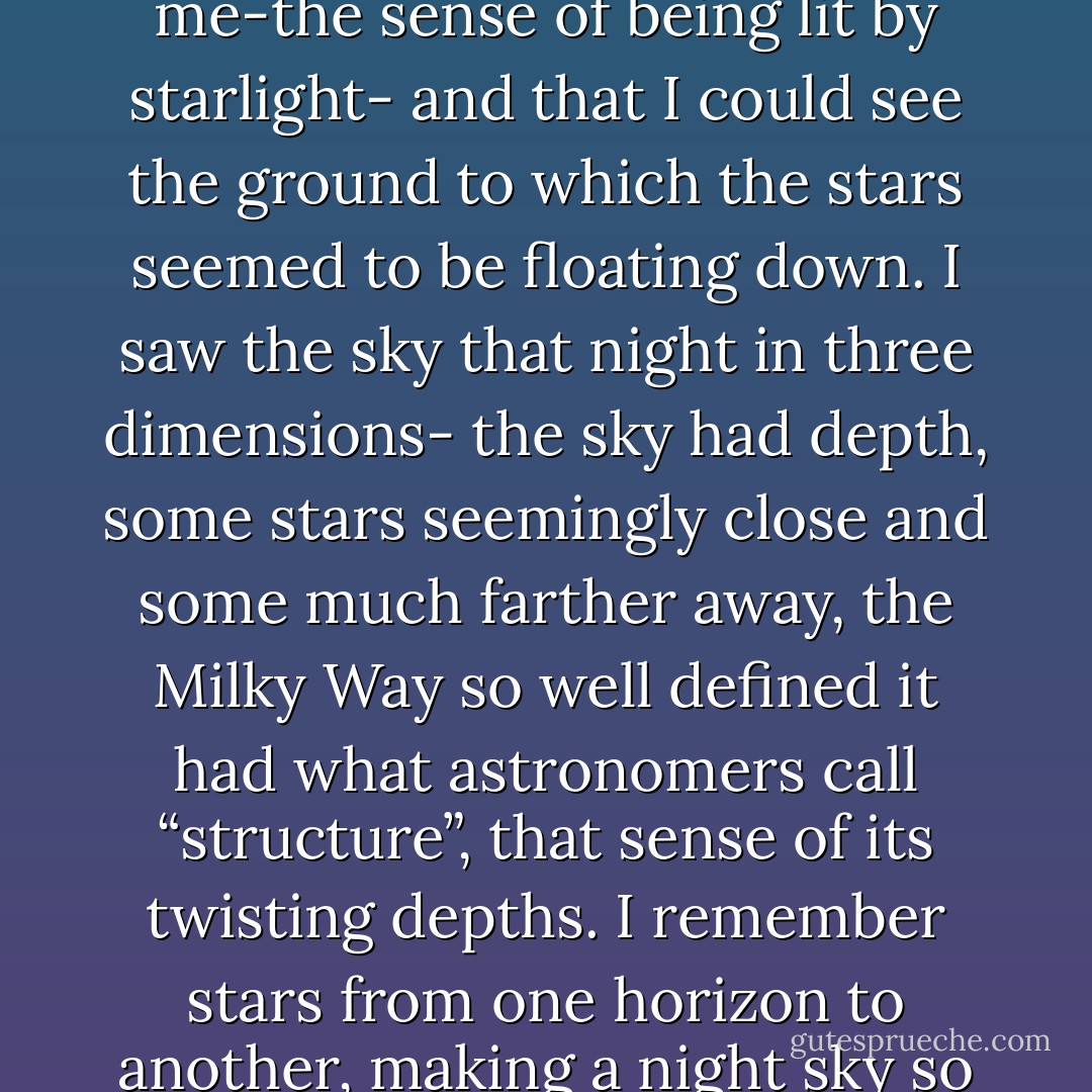 I had travelled from Spain into Morocco and from there south to the Atlas Mountains, at the edge of the Sahara Desert…one night, in a youth hostel that was more like a stable, I woke and walked out into a snowstorm. But it wasn’t the snow I was used to in Minnesota, or anywhere else I had been. Standing bare chest to cool night, wearing flip-flops and shorts, I let a storm of stars swirl around me. I remember no light pollution, heck, I remember no lights. But I remember the light around me-the sense of being lit by starlight- and that I could see the ground to which the stars seemed to be floating down. I saw the sky that night in three dimensions- the sky had depth, some stars seemingly close and some much farther away, the Milky Way so well defined it had what astronomers call “structure”, that sense of its twisting depths. I remember stars from one horizon to another, making a night sky so plush it still seems like a dream.<br />It was a time in my life when I was every day experiencing something new. I felt open to everything, as though I was made of clay, and the world was imprinting on me its breathtaking beauty (and terrible reality.) Standing nearly naked under that Moroccan sky, skin against the air, the dark, the stars, the night pressed its impression, and my lifelong connection was sealed. - Paul Bogard
