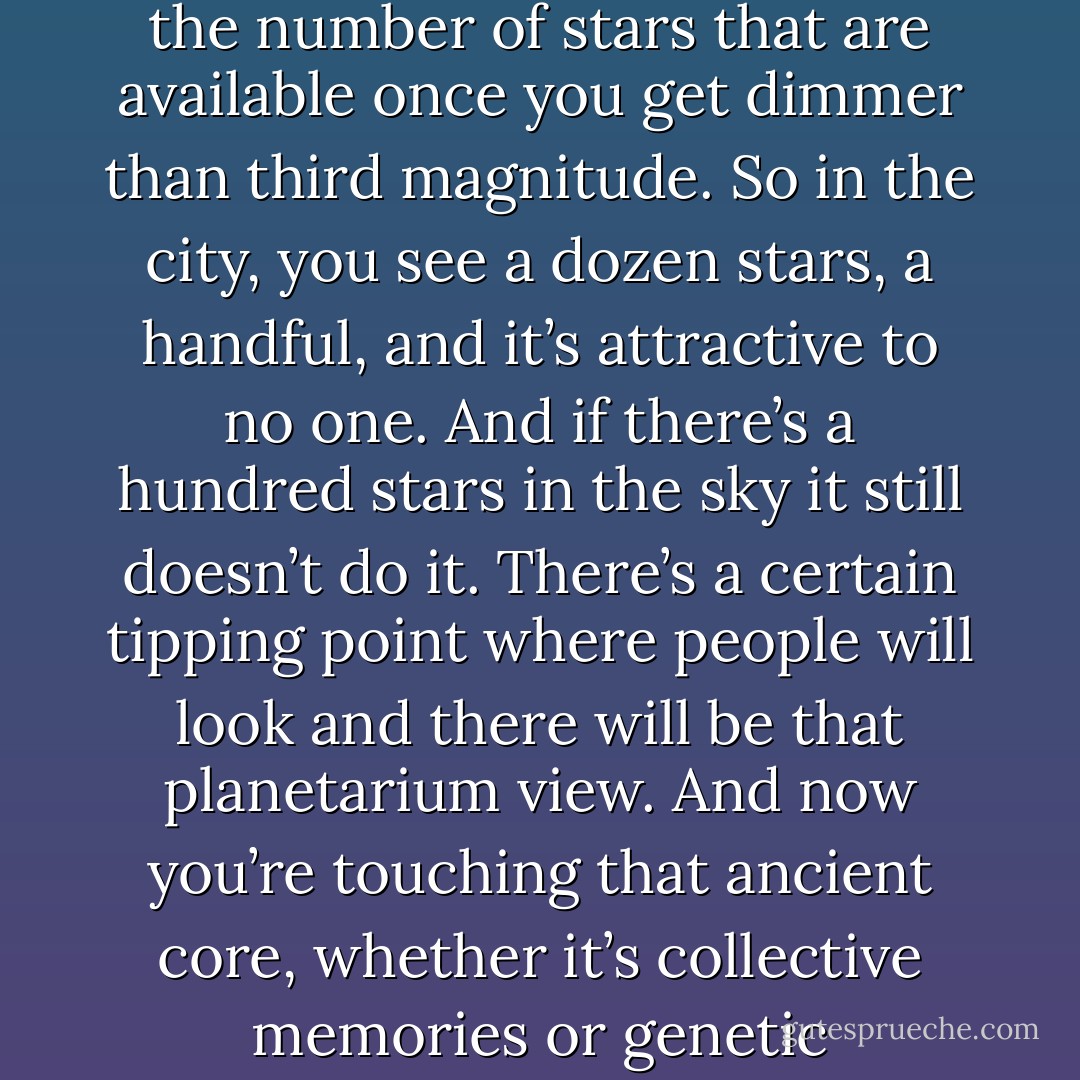 My feeling is that an observer needs to see four hundred and fifty stars to get that feeling of infinitude, and be swept away…and I didn’t make that number up arbitrarily, that’s the number of stars that are available once you get dimmer than third magnitude. So in the city, you see a dozen stars, a handful, and it’s attractive to no one. And if there’s a hundred stars in the sky it still doesn’t do it. There’s a certain tipping point where people will look and there will be that planetarium view. And now you’re touching that ancient core, whether it’s collective memories or genetic memories, or something else form way back before we were even human…astronomer Bob Berman quoted in The End of Night - Paul Bogard