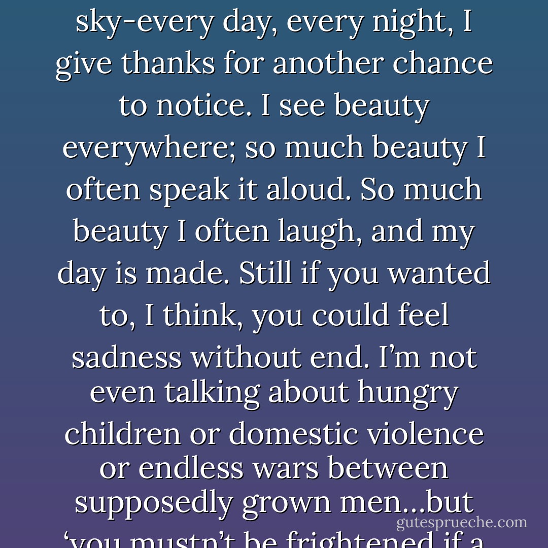 Most days I live awed by the world we have still, rather than mourning the worlds we have lost. The bandit mask of a cedar waxwing on a bare branch a few feet away; the clear bright sun of a frozen winter noon; the rise of Orion in the eastern evening sky-every day, every night, I give thanks for another chance to notice. I see beauty everywhere; so much beauty I often speak it aloud. So much beauty I often laugh, and my day is made.<br />Still if you wanted to, I think, you could feel sadness without end. I’m not even talking about hungry children or domestic violence or endless wars between supposedly grown men…but ‘you mustn’t be frightened if a sadness rises in front of you, larger than any you even seen,' said Rilke, 'you must realize that something is happening to you, that life has not forgotten you, that it holds you in it hand and will not let you fall. - Paul Bogard