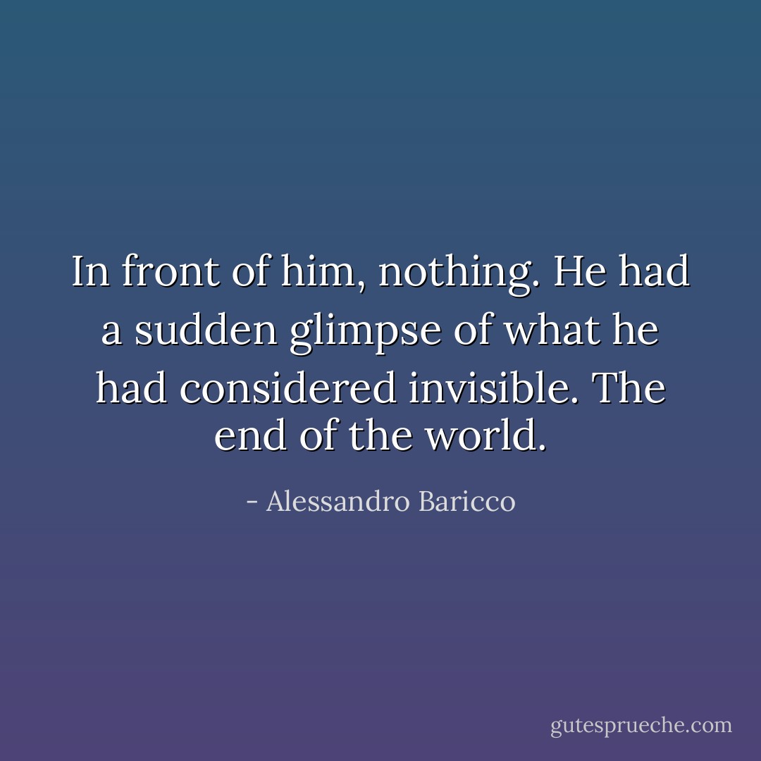 In front of him, nothing. He had a sudden glimpse of what he had considered invisible. The end of the world. - Alessandro Baricco