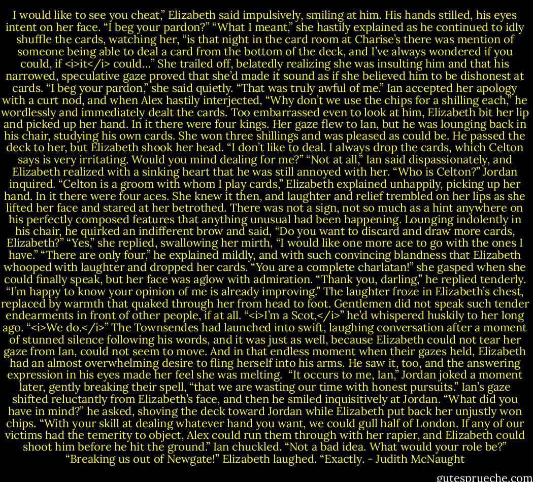 I would like to see you cheat,” Elizabeth said impulsively, smiling at him.<br />His hands stilled, his eyes intent on her face. “I beg your pardon?”<br />“What I meant,” she hastily explained as he continued to idly shuffle the cards, watching her, “is that night in the card room at Charise’s there was mention of someone being able to deal a card from the bottom of the deck, and I’ve always wondered if you could, if <i>it</i> could…” She trailed off, belatedly realizing she was insulting him and that his narrowed, speculative gaze proved that she’d made it sound as if she believed him to be dishonest at cards. “I beg your pardon,” she said quietly. “That was truly awful of me.”<br />Ian accepted her apology with a curt nod, and when Alex hastily interjected, “Why don’t we use the chips for a shilling each,” he wordlessly and immediately dealt the cards.<br />Too embarrassed even to look at him, Elizabeth bit her lip and picked up her hand.<br />In it there were four kings.<br />Her gaze flew to Ian, but he was lounging back in his chair, studying his own cards.<br />She won three shillings and was pleased as could be.<br />He passed the deck to her, but Elizabeth shook her head. “I don’t like to deal. I always drop the cards, which Celton says is very irritating. Would you mind dealing for me?”<br />“Not at all,” Ian said dispassionately, and Elizabeth realized with a sinking heart that he was still annoyed with her.<br />“Who is Celton?” Jordan inquired.<br />“Celton is a groom with whom I play cards,” Elizabeth explained unhappily, picking up her hand.<br />In it there were four aces.<br />She knew it then, and laughter and relief trembled on her lips as she lifted her face and stared at her betrothed. There was not a sign, not so much as a hint anywhere on his perfectly composed features that anything unusual had been happening.<br />Lounging indolently in his chair, he quirked an indifferent brow and said, “Do you want to discard and draw more cards, Elizabeth?”<br />“Yes,” she replied, swallowing her mirth, “I would like one more ace to go with the ones I have.”<br />“There are only four,” he explained mildly, and with such convincing blandness that Elizabeth whooped with laughter and dropped her cards. “You are a complete charlatan!” she gasped when she could finally speak, but her face was aglow with admiration.<br />“Thank you, darling,” he replied tenderly. “I’m happy to know your opinion of me is already improving.”<br />The laughter froze in Elizabeth’s chest, replaced by warmth that quaked through her from head to foot. Gentlemen did not speak such tender endearments in front of other people, if at all. “<i>I’m a Scot,</i>” he’d whispered huskily to her long ago. “<i>We do.</i>” The Townsendes had launched into swift, laughing conversation after a moment of stunned silence following his words, and it was just as well, because Elizabeth could not tear her gaze from Ian, could not seem to move. And in that endless moment when their gazes held, Elizabeth had an almost overwhelming desire to fling herself into his arms. He saw it, too, and the answering expression in his eyes made her feel she was melting. <br />“It occurs to me, Ian,” Jordan joked a moment later, gently breaking their spell, “that we are wasting our time with honest pursuits.”<br />Ian’s gaze shifted reluctantly from Elizabeth’s face, and then he smiled inquisitively at Jordan. “What did you have in mind?” he asked, shoving the deck toward Jordan while Elizabeth put back her unjustly won chips.<br />“With your skill at dealing whatever hand you want, we could gull half of London. If any of our victims had the temerity to object, Alex could run them through with her rapier, and Elizabeth could shoot him before he hit the ground.”<br />Ian chuckled. “Not a bad idea. What would your role be?”<br />“Breaking us out of Newgate!” Elizabeth laughed.<br />“Exactly. - Judith McNaught