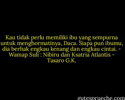 Kau tidak perlu memiliki ibu yang sempurna untuk menghormatinya, Daca. Siapa pun ibumu, dia berhak engkau kenang dan engkau cintai.<br />- Wamap Suli : Nibiru dan Ksatria Atlantis - Tasaro G.K.