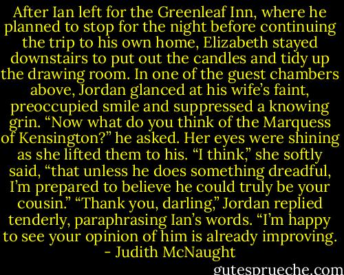 After Ian left for the Greenleaf Inn, where he planned to stop for the night before continuing the trip to his own home, Elizabeth stayed downstairs to put out the candles and tidy up the drawing room. In one of the guest chambers above, Jordan glanced at his wife’s faint, preoccupied smile and suppressed a knowing grin. “Now what do you think of the Marquess of Kensington?” he asked.<br />Her eyes were shining as she lifted them to his. “I think,” she softly said, “that unless he does something dreadful, I’m prepared to believe he could truly be your cousin.”<br />“Thank you, darling,” Jordan replied tenderly, paraphrasing Ian’s words. “I’m happy to see your opinion of him is already improving. - Judith McNaught
