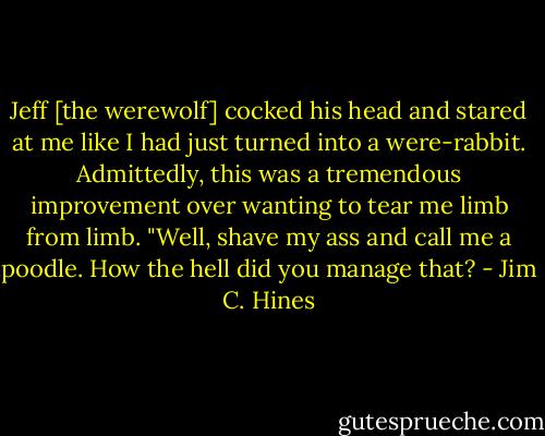 Jeff [the werewolf] cocked his head and stared at me like I had just turned into a were-rabbit. Admittedly, this was a tremendous improvement over wanting to tear me limb from limb. "Well, shave my ass and call me a poodle. How the hell did you manage that? - Jim C. Hines