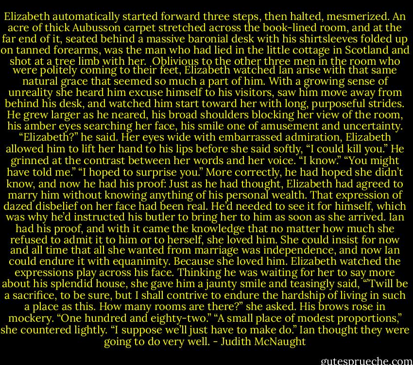 Elizabeth automatically started forward three steps, then halted, mesmerized. An acre of thick Aubusson carpet stretched across the book-lined room, and at the far end of it, seated behind a massive baronial desk with his shirtsleeves folded up on tanned forearms, was the man who had lied in the little cottage in Scotland and shot at a tree limb with her. <br />Oblivious to the other three men in the room who were politely coming to their feet, Elizabeth watched Ian arise with that same natural grace that seemed so much a part of him. With a growing sense of unreality she heard him excuse himself to his visitors, saw him move away from behind his desk, and watched him start toward her with long, purposeful strides. He grew larger as he neared, his broad shoulders blocking her view of the room, his amber eyes searching her face, his smile one of amusement and uncertainty. “Elizabeth?” he said.<br />Her eyes wide with embarrassed admiration, Elizabeth allowed him to lift her hand to his lips before she said softly, “I could kill you.”<br />He grinned at the contrast between her words and her voice. “I know.”<br />“You might have told me.”<br />“I hoped to surprise you.”<br />More correctly, he had hoped she didn’t know, and now he had his proof: Just as he had thought, Elizabeth had agreed to marry him without knowing anything of his personal wealth. That expression of dazed disbelief on her face had been real. He’d needed to see it for himself, which was why he’d instructed his butler to bring her to him as soon as she arrived. Ian had his proof, and with it came the knowledge that no matter how much she refused to admit it to him or to herself, she loved him.<br />She could insist for now and all time that all she wanted from marriage was independence, and now Ian could endure it with equanimity. Because she loved him.<br />Elizabeth watched the expressions play across his face. Thinking he was waiting for her to say more about his splendid house, she gave him a jaunty smile and teasingly said, “’Twill be a sacrifice, to be sure, but I shall contrive to endure the hardship of living in such a place as this. How many rooms are there?” she asked.<br />His brows rose in mockery. “One hundred and eighty-two.”<br />“A small place of modest proportions,” she countered lightly. “I suppose we’ll just have to make do.”<br />Ian thought they were going to do very well. - Judith McNaught