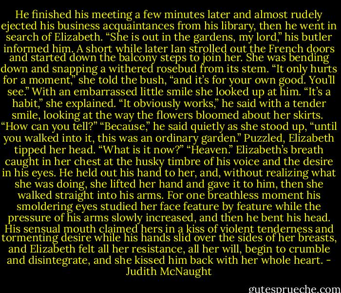 He finished his meeting a few minutes later and almost rudely ejected his business acquaintances from his library, then he went in search of Elizabeth.<br />“She is out in the gardens, my lord,” his butler informed him. A short while later Ian strolled out the French doors and started down the balcony steps to join her. She was bending down and snapping a withered rosebud from its stem. “It only hurts for a moment,” she told the bush, “and it’s for your own good. You’ll see.” With an embarrassed little smile she looked up at him. “It’s a habit,” she explained.<br />“It obviously works,” he said with a tender smile, looking at the way the flowers bloomed about her skirts. <br />“How can you tell?”<br />“Because,” he said quietly as she stood up, “until you walked into it, this was an ordinary garden.”<br />Puzzled, Elizabeth tipped her head. “What is it now?”<br />“Heaven.”<br />Elizabeth’s breath caught in her chest at the husky timbre of his voice and the desire in his eyes. He held out his hand to her, and, without realizing what she was doing, she lifted her hand and gave it to him, then she walked straight into his arms. For one breathless moment his smoldering eyes studied her face feature by feature while the pressure of his arms slowly increased, and then he bent his head. His sensual mouth claimed hers in a kiss of violent tenderness and tormenting desire while his hands slid over the sides of her breasts, and Elizabeth felt all her resistance, all her will, begin to crumble and disintegrate, and she kissed him back with her whole heart. - Judith McNaught