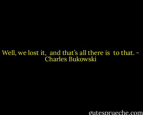 Well,<br />we lost it, <br />and<br />that’s all there is <br />to that. - Charles Bukowski