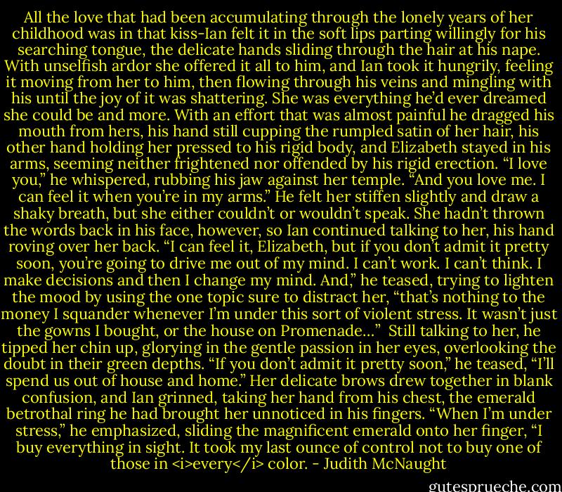 All the love that had been accumulating through the lonely years of her childhood was in that kiss-Ian felt it in the soft lips parting willingly for his searching tongue, the delicate hands sliding through the hair at his nape. With unselfish ardor she offered it all to him, and Ian took it hungrily, feeling it moving from her to him, then flowing through his veins and mingling with his until the joy of it was shattering. She was everything he’d ever dreamed she could be and more.<br />With an effort that was almost painful he dragged his mouth from hers, his hand still cupping the rumpled satin of her hair, his other hand holding her pressed to his rigid body, and Elizabeth stayed in his arms, seeming neither frightened nor offended by his rigid erection. “I love you,” he whispered, rubbing his jaw against her temple. “And you love me. I can feel it when you’re in my arms.” He felt her stiffen slightly and draw a shaky breath, but she either couldn’t or wouldn’t speak. She hadn’t thrown the words back in his face, however, so Ian continued talking to her, his hand roving over her back. “I can feel it, Elizabeth, but if you don’t admit it pretty soon, you’re going to drive me out of my mind. I can’t work. I can’t think. I make decisions and then I change my mind. And,” he teased, trying to lighten the mood by using the one topic sure to distract her, “that’s nothing to the money I squander whenever I’m under this sort of violent stress. It wasn’t just the gowns I bought, or the house on Promenade…” <br />Still talking to her, he tipped her chin up, glorying in the gentle passion in her eyes, overlooking the doubt in their green depths. “If you don’t admit it pretty soon,” he teased, “I’ll spend us out of house and home.” Her delicate brows drew together in blank confusion, and Ian grinned, taking her hand from his chest, the emerald betrothal ring he had brought her unnoticed in his fingers. “When I’m under stress,” he emphasized, sliding the magnificent emerald onto her finger, “I buy everything in sight. It took my last ounce of control not to buy one of those in <i>every</i> color. - Judith McNaught