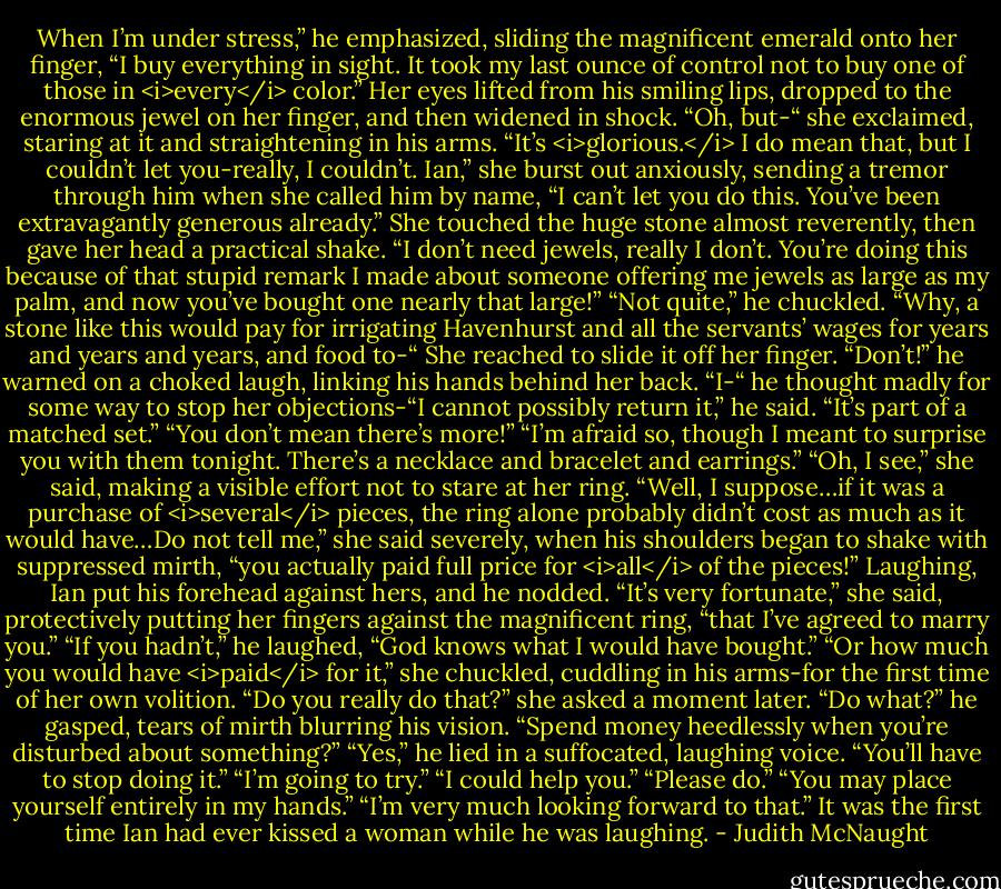 When I’m under stress,” he emphasized, sliding the magnificent emerald onto her finger, “I buy everything in sight. It took my last ounce of control not to buy one of those in <i>every</i> color.”<br />Her eyes lifted from his smiling lips, dropped to the enormous jewel on her finger, and then widened in shock. “Oh, but-“ she exclaimed, staring at it and straightening in his arms. “It’s <i>glorious.</i> I do mean that, but I couldn’t let you-really, I couldn’t. Ian,” she burst out anxiously, sending a tremor through him when she called him by name, “I can’t let you do this. You’ve been extravagantly generous already.” She touched the huge stone almost reverently, then gave her head a practical shake. “I don’t need jewels, really I don’t. You’re doing this because of that stupid remark I made about someone offering me jewels as large as my palm, and now you’ve bought one nearly that large!”<br />“Not quite,” he chuckled.<br />“Why, a stone like this would pay for irrigating Havenhurst and all the servants’ wages for years and years and years, and food to-“<br />She reached to slide it off her finger. “Don’t!” he warned on a choked laugh, linking his hands behind her back. “I-“ he thought madly for some way to stop her objections-“I cannot possibly return it,” he said. “It’s part of a matched set.”<br />“You don’t mean there’s more!”<br />“I’m afraid so, though I meant to surprise you with them tonight. There’s a necklace and bracelet and earrings.”<br />“Oh, I see,” she said, making a visible effort not to stare at her ring. “Well, I suppose…if it was a purchase of <i>several</i> pieces, the ring alone probably didn’t cost as much as it would have…Do not tell me,” she said severely, when his shoulders began to shake with suppressed mirth, “you actually paid full price for <i>all</i> of the pieces!”<br />Laughing, Ian put his forehead against hers, and he nodded.<br />“It’s very fortunate,” she said, protectively putting her fingers against the magnificent ring, “that I’ve agreed to marry you.”<br />“If you hadn’t,” he laughed, “God knows what I would have bought.”<br />“Or how much you would have <i>paid</i> for it,” she chuckled, cuddling in his arms-for the first time of her own volition. “Do you really do that?” she asked a moment later.<br />“Do what?” he gasped, tears of mirth blurring his vision.<br />“Spend money heedlessly when you’re disturbed about something?”<br />“Yes,” he lied in a suffocated, laughing voice.<br />“You’ll have to stop doing it.”<br />“I’m going to try.”<br />“I could help you.”<br />“Please do.”<br />“You may place yourself entirely in my hands.”<br />“I’m very much looking forward to that.”<br />It was the first time Ian had ever kissed a woman while he was laughing. - Judith McNaught