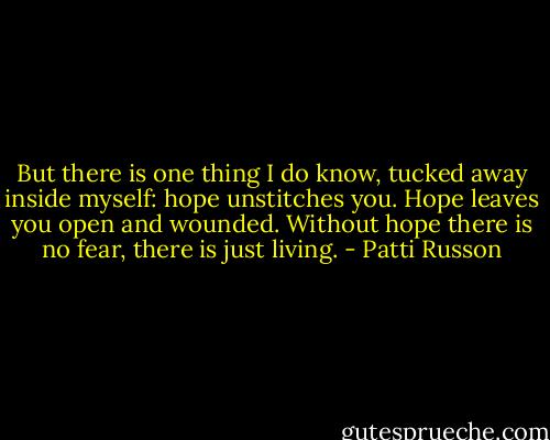 But there is one thing I do know, tucked away inside myself: hope unstitches you. Hope leaves you open and wounded. Without hope there is no fear, there is just living. - Patti Russon