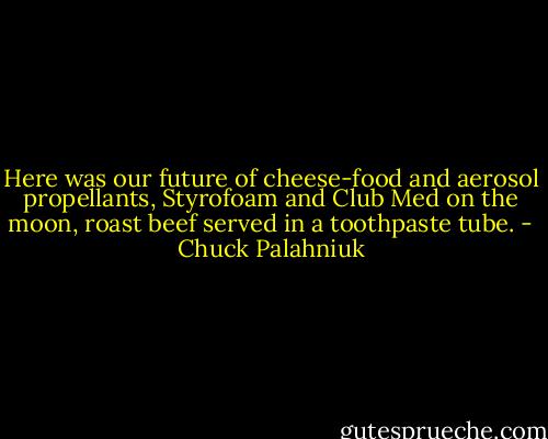 Here was our future of cheese-food and aerosol propellants, Styrofoam and Club Med on the moon, roast beef served in a toothpaste tube. - Chuck Palahniuk