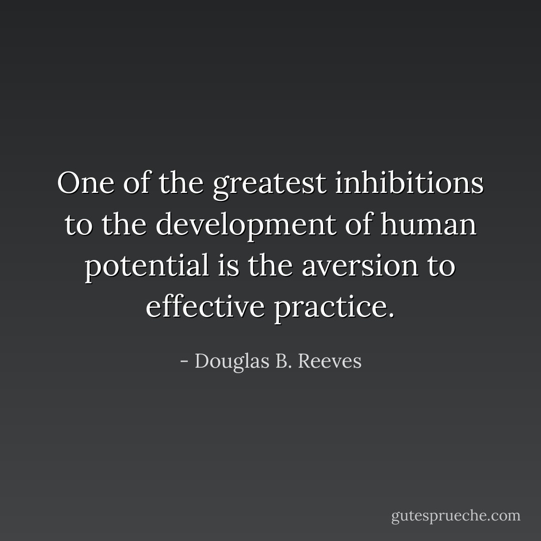 One of the greatest inhibitions to the development of human potential is the aversion to effective practice. - Douglas B. Reeves
