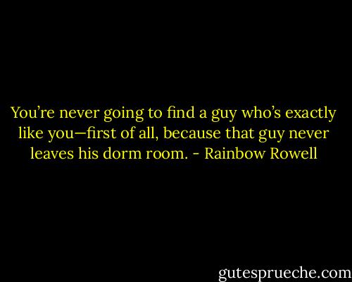 You’re never going to find a guy who’s exactly like you—first of all, because that guy never leaves his dorm room. - Rainbow Rowell