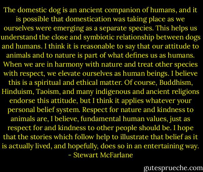 The domestic dog is an ancient companion of humans, and it is possible that domestication was taking place as we ourselves were emerging as a separate species. This helps us understand the close and symbiotic relationship between dogs and humans. I think it is reasonable to say that our attitude to animals and to nature is part of what defines us as humans. When we are in harmony with nature and treat other species with respect, we elevate ourselves as human beings. I believe this is a spiritual and ethical matter. Of course, Buddhism, Hinduism, Taoism, and many indigenous and ancient religions endorse this attitude, but I think it applies whatever your personal belief system. Respect for nature and kindness to animals are, I believe, fundamental human values, just as respect for and kindness to other people should be. I hope that the stories which follow help to illustrate that belief as it is actually lived, and hopefully, does so in an entertaining way. - Stewart McFarlane