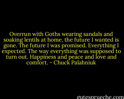 Overrun with Goths wearing sandals and soaking lentils at home, the future I wanted is gone. The future I was promised. Everything I expected. The way everything was supposed to turn out. Happiness and peace and love and comfort. - Chuck Palahniuk