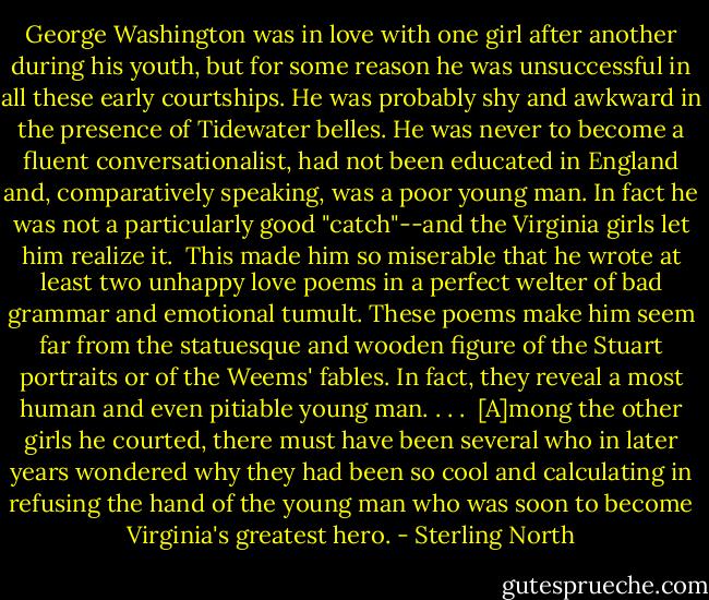 George Washington was in love with one girl after another during his youth, but for some reason he was unsuccessful in all these early courtships. He was probably shy and awkward in the presence of Tidewater belles. He was never to become a fluent conversationalist, had not been educated in England and, comparatively speaking, was a poor young man. In fact he was not a particularly good "catch"--and the Virginia girls let him realize it.<br /><br />This made him so miserable that he wrote at least two unhappy love poems in a perfect welter of bad grammar and emotional tumult. These poems make him seem far from the statuesque and wooden figure of the Stuart portraits or of the Weems' fables. In fact, they reveal a most human and even pitiable young man. . . .<br /><br />[A]mong the other girls he courted, there must have been several who in later years wondered why they had been so cool and calculating in refusing the hand of the young man who was soon to become Virginia's greatest hero. - Sterling North
