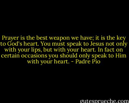 Prayer is the best weapon we have; it is the key to God's heart. You must speak to Jesus not only with your lips, but with your heart. In fact on certain occasions you should only speak to Him with your heart. - Padre Pio