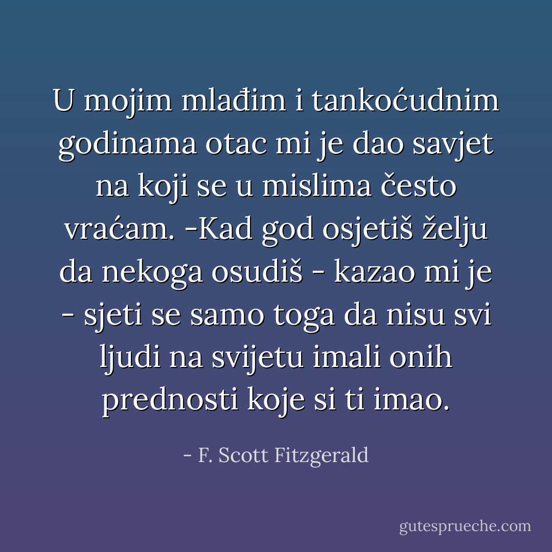 U mojim mlađim i tankoćudnim godinama otac mi je dao savjet na koji se u mislima često vraćam.<br />-Kad god osjetiš želju da nekoga osudiš - kazao mi je - sjeti se samo toga da nisu svi ljudi na svijetu imali onih prednosti koje si ti imao. - F. Scott Fitzgerald