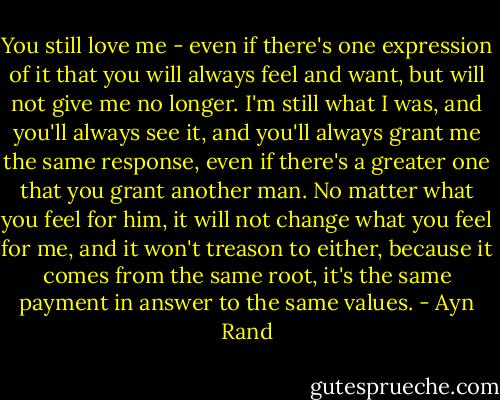 You still love me - even if there's one expression of it that you will always feel and want, but will not give me no longer. I'm still what I was, and you'll always see it, and you'll always grant me the same response, even if there's a greater one that you grant another man. No matter what you feel for him, it will not change what you feel for me, and it won't treason to either, because it comes from the same root, it's the same payment in answer to the same values. - Ayn Rand