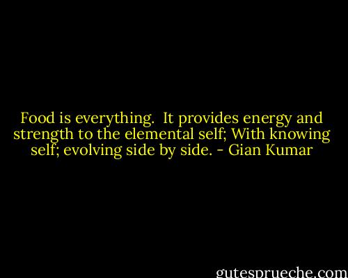 Food is everything. <br />It provides energy and strength to the elemental self;<br />With knowing self; evolving side by side. - Gian Kumar