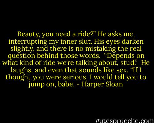 Beauty, you need a ride?” He asks me, interrupting my inner slut. His eyes darken slightly, and there is no mistaking the real question behind those words. <br />“Depends on what kind of ride we’re talking about, stud.” <br />He laughs, and even that sounds like sex. “If I thought you were serious, I would tell you to jump on, babe. - Harper Sloan