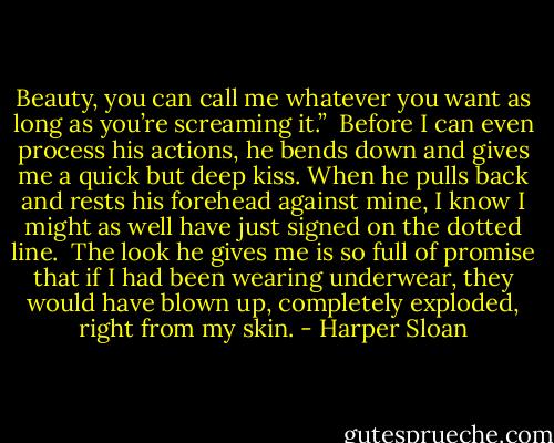 Beauty, you can call me whatever you want as long as you’re screaming it.” <br />Before I can even process his actions, he bends down and gives me a quick but deep kiss. When he pulls back and rests his forehead against mine, I know I might as well have just signed on the dotted line. <br />The look he gives me is so full of promise that if I had been wearing underwear, they would have blown up, completely exploded, right from my skin. - Harper Sloan