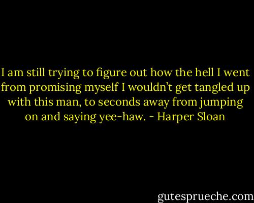 I am still trying to figure out how the hell I went from promising myself I wouldn’t get tangled up with this man, to seconds away from jumping on and saying yee-haw. - Harper Sloan