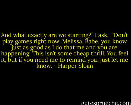 And what exactly are we starting?” I ask. <br />“Don’t play games right now, Melissa. Babe, you know just as good as I do that me and you are happening. This isn’t some cheap thrill. You feel it, but if you need me to remind you, just let me know. - Harper Sloan