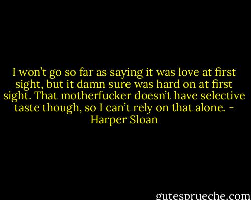 I won’t go so far as saying it was love at first sight, but it damn sure was hard on at first sight. That motherfucker doesn’t have selective taste though, so I can’t rely on that alone. - Harper Sloan
