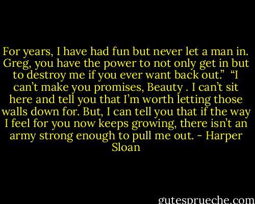 For years, I have had fun but never let a man in. Greg, you have the power to not only get in but to destroy me if you ever want back out.” <br />“I can’t make you promises, Beauty . I can’t sit here and tell you that I’m worth letting those walls down for. But, I can tell you that if the way I feel for you now keeps growing, there isn’t an army strong enough to pull me out. - Harper Sloan