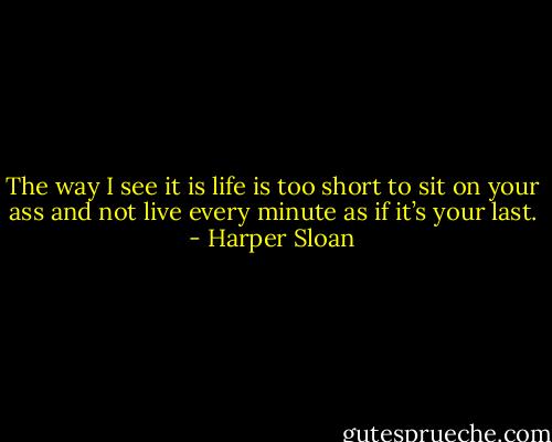 The way I see it is life is too short to sit on your ass and not live every minute as if it’s your last. - Harper Sloan