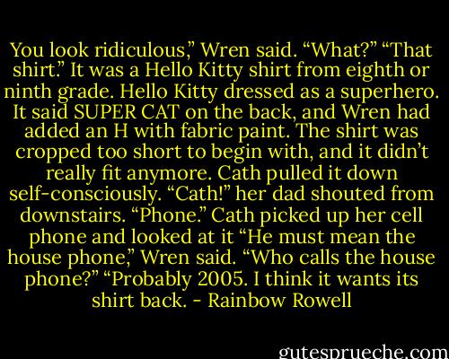 You look ridiculous,” Wren said.<br />“What?”<br />“That shirt.” It was a Hello Kitty shirt from eighth or ninth grade. Hello Kitty dressed as a superhero. It said SUPER CAT on the back, and Wren had added an H with fabric paint. The shirt was cropped too short to begin with, and it didn’t really fit anymore. Cath pulled it down self-consciously.<br />“Cath!” her dad shouted from downstairs. “Phone.”<br />Cath picked up her cell phone and looked at it<br />“He must mean the house phone,” Wren said.<br />“Who calls the house phone?”<br />“Probably 2005. I think it wants its shirt back. - Rainbow Rowell