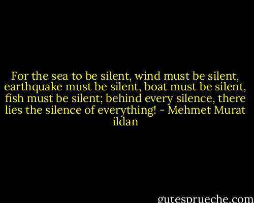 For the sea to be silent, wind must be silent, earthquake must be silent, boat must be silent, fish must be silent; behind every silence, there lies the silence of everything! - Mehmet Murat ildan