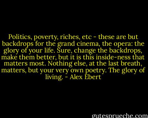 Politics, poverty, riches, etc - these are but backdrops for the grand cinema, the opera: the glory of your life. Sure, change the backdrops, make them better, but it is this inside-ness that matters most. Nothing else, at the last breath, matters, but your very own poetry. The glory of living. - Alex Ebert