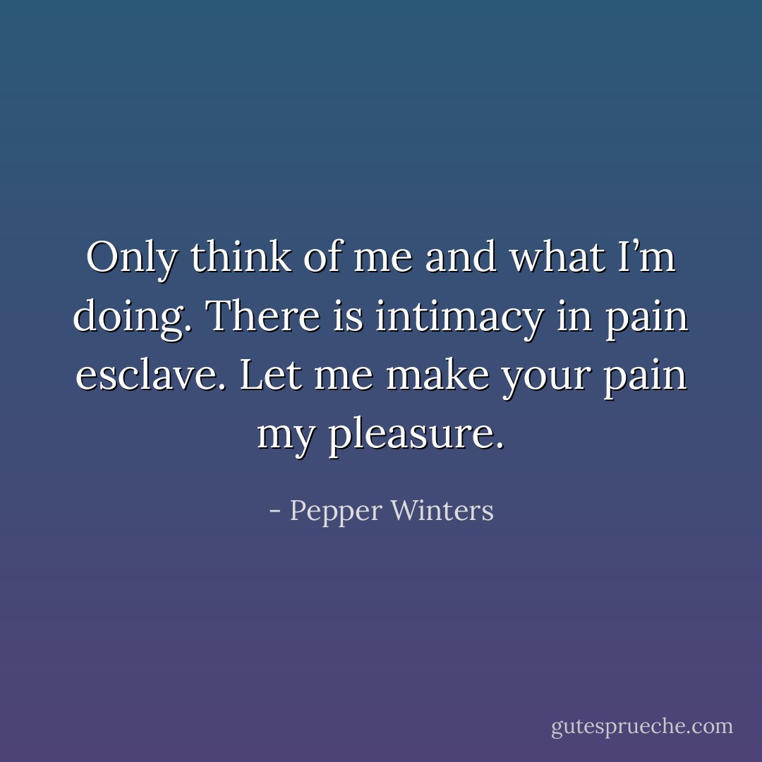 Only think of me and what I’m doing. There is intimacy in pain esclave. Let me make your pain my pleasure. - Pepper Winters
