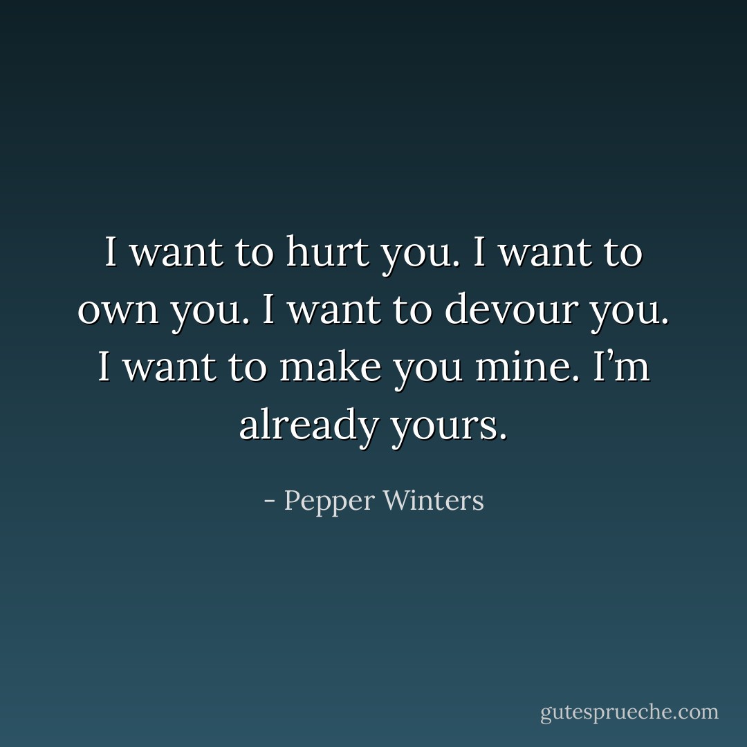I want to hurt you.<br />I want to own you.<br />I want to devour you.<br />I want to make you mine.<br />I’m already yours. - Pepper Winters