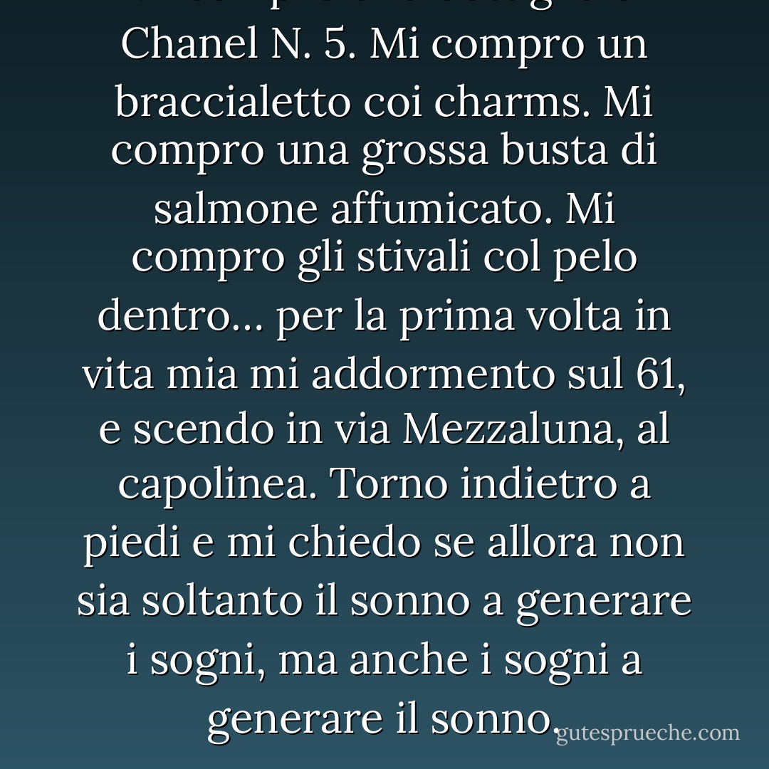 Mi compro una bottiglia di Chanel N. 5. Mi compro un braccialetto coi charms. Mi compro una grossa busta di salmone affumicato. Mi compro gli stivali col pelo dentro… per la prima volta in vita mia mi addormento sul 61, e scendo in via Mezzaluna, al capolinea. Torno indietro a piedi e mi chiedo se allora non sia soltanto il sonno a generare i sogni, ma anche i sogni a generare il sonno. - Stefania Bertola