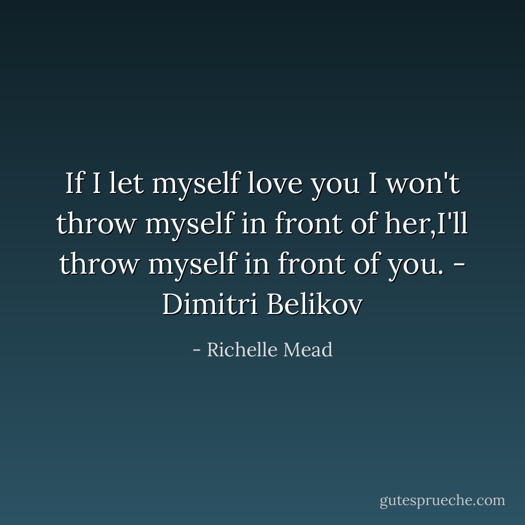 If I let myself love you I won't throw myself in<br />front of her,I'll throw myself in front of you. -<br />Dimitri Belikov - Richelle Mead
