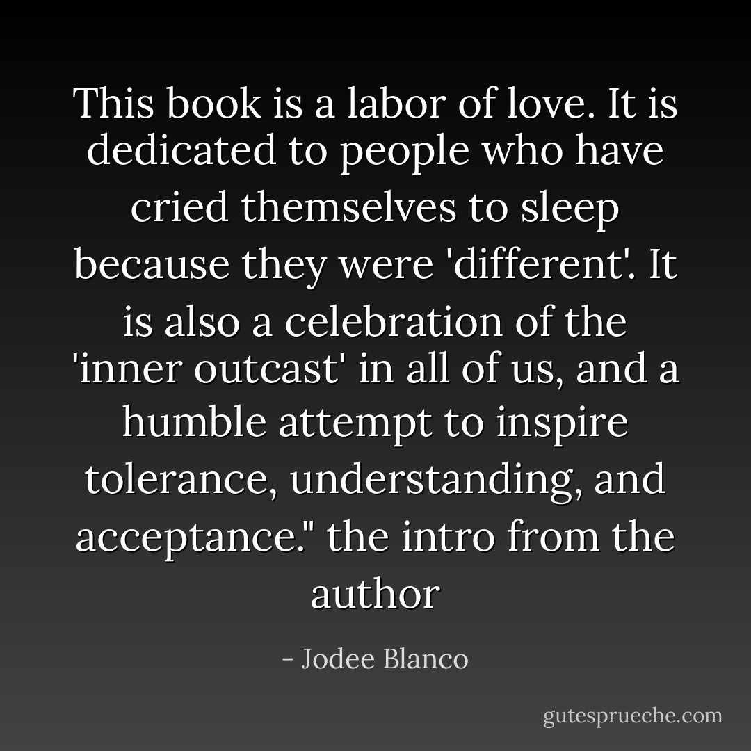 This book is a labor of love. It is dedicated to people who have cried themselves to sleep because they were 'different'. It is also a celebration of the 'inner outcast' in all of us, and a humble attempt to inspire tolerance, understanding, and acceptance." the intro from the author - Jodee Blanco