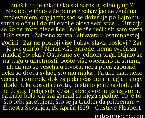 Znaš li da je mladi školski naraštaj silno glup ? Nekada je imao više pameti; zabavljao se ženama, mačevanjem, orgijama; sad se doteruje po Bajronu, sanja o očaju i do mile volje okiva sebi srce ... Utrkuju se ko će imati bleđe lice i najlepše reći : sit sam sveta ! Sit sveta ! Žalosno zaista : sit sveta u osamnaestoj godini ! Zar ne postoji više ljubav, slava, poslovi ? Zar je sve umrlo ? Nema više prirode, nema cveća za mladog čoveka ? Ostavimo se jednom toga. Dajmo se na tugu u umetnosti, pošto više osećamo tu stranu, ali dajmo se veselju u životu; neka puca zapušač, neka se drolja svlači, sto mu muka ! Pa ako nam neke večeri, u sumrak, dok za jedan čas traju magla i sneg, dođe neka dosada života, pustimo je neka dođe, ali ne često. Treba sebi češati srce s vremena na vreme sa malo bola, da sva gamad sa njega spadne. To je to što tebi savetujem, što se ja trudim da primenim. – Ernestu Ševalijeu, 15. Aprila 1839 - Gustave Flaubert