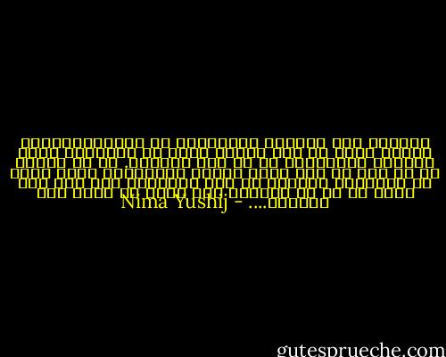 تورامن چشم درراهم شباهنگام<br />که میگیرنددرشاخ تلاجن سایه ها رنگ سیاهی<br />وزان دل خستگانت راست اندوهی فراهم،تو را من چشم درراهم.<br />در آن دم،که بر جا دره ها چون مرده ماران خفتگانند<br />درآن نوبت که بندددست نیلوفر به پای سروکوهی دام<br />گرم یاد آوری یا نه من ازیادت نمی کاهم<br />تو رامن چشم درراهم.... - Nima Yushij