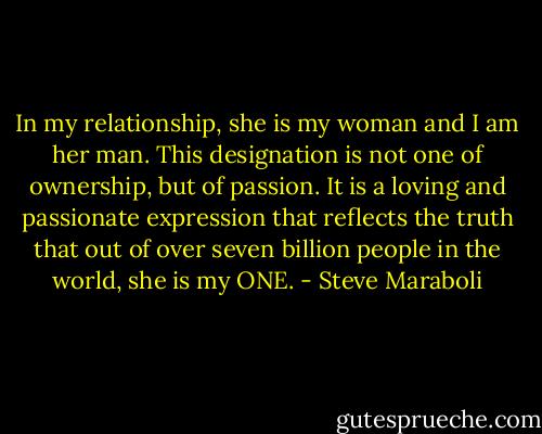 In my relationship, she is my woman and I am her man. This designation is not one of ownership, but of passion. It is a loving and passionate expression that reflects the truth that out of over seven billion people in the world, she is my ONE. - Steve Maraboli