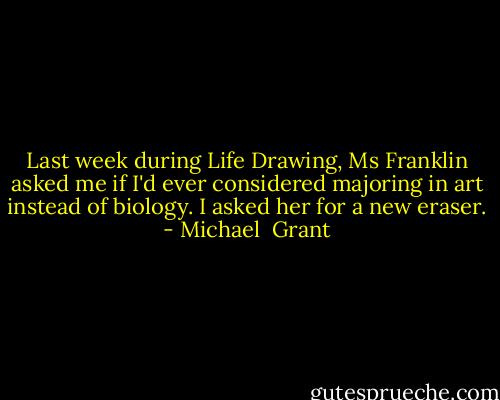 Last week during Life Drawing, Ms Franklin asked me if I'd ever considered majoring in art instead of biology.<br />I asked her for a new eraser. - Michael  Grant