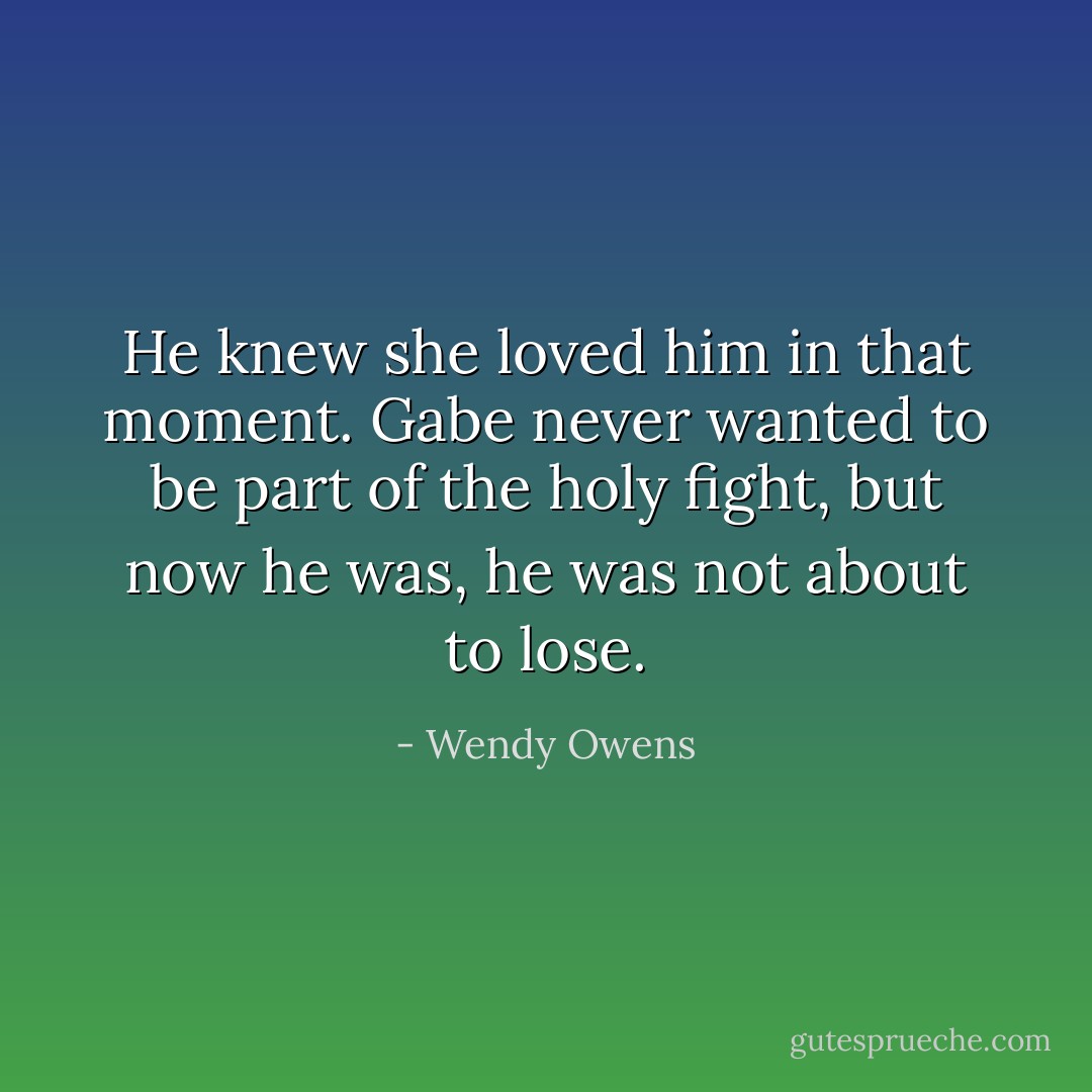 He knew she loved him in that moment. Gabe never wanted to be part of the holy fight, but now he was, he was not about to lose. - Wendy Owens