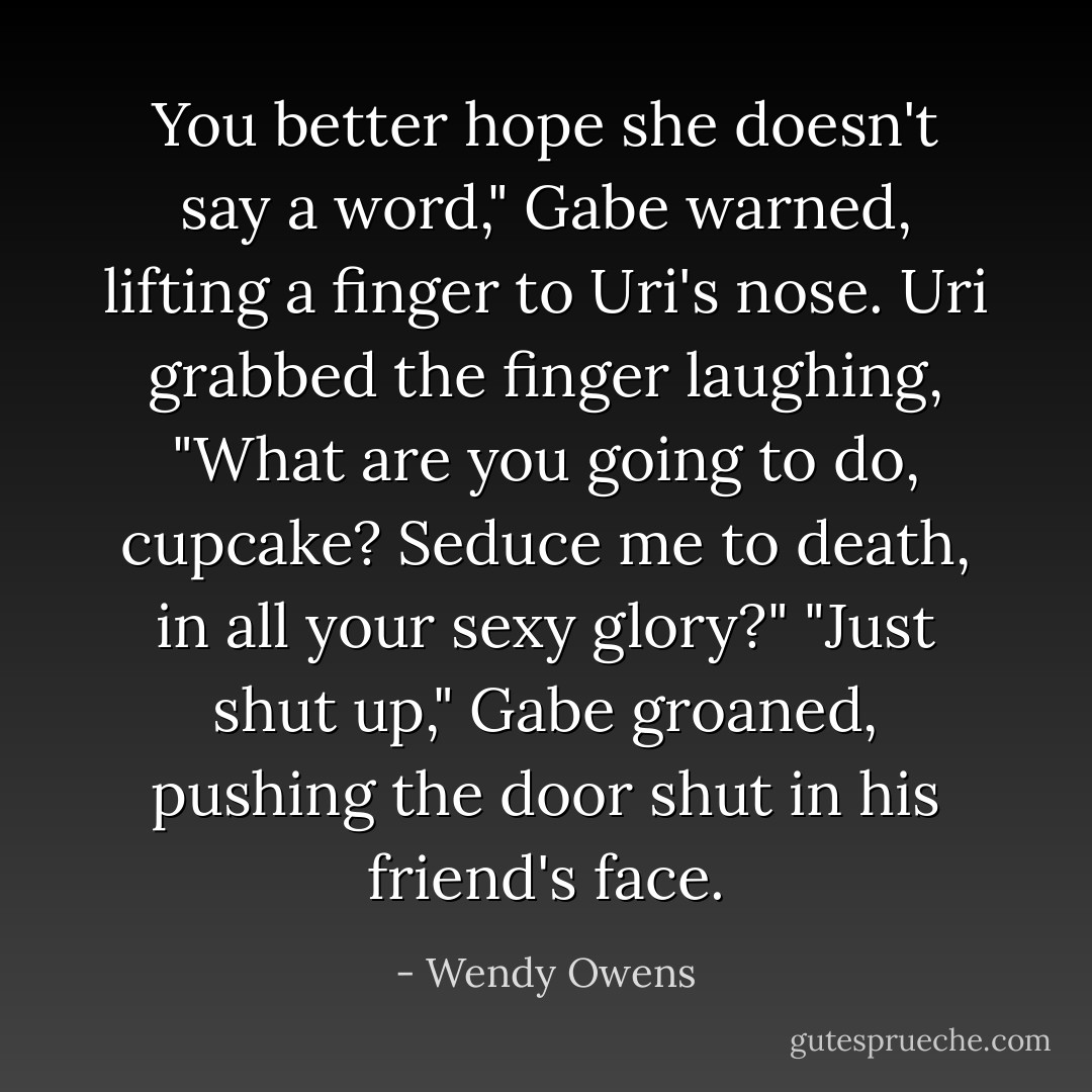 You better hope she doesn't say a word," Gabe warned, lifting a finger to Uri's nose.<br />Uri grabbed the finger laughing, "What are you going to do, cupcake? Seduce me to death, in all your sexy glory?"<br />"Just shut up," Gabe groaned, pushing the door shut in his friend's face. - Wendy Owens