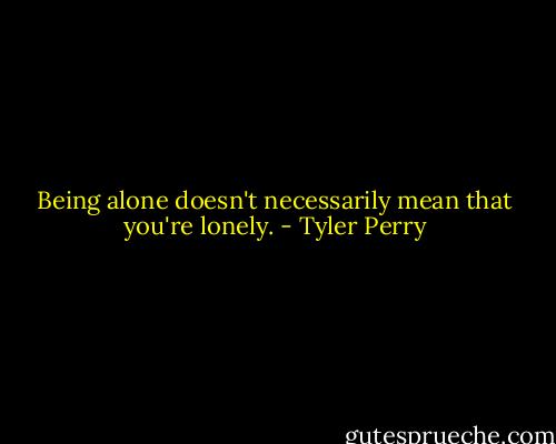 Being alone doesn't necessarily mean that you're lonely. - Tyler Perry
