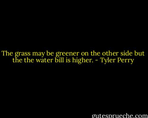 The grass may be greener on the other side but the the water bill is higher. - Tyler Perry