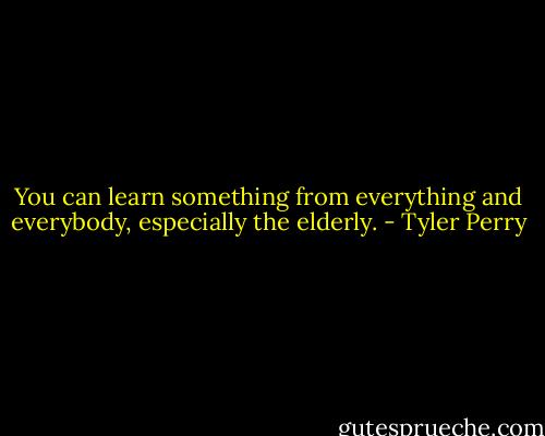 You can learn something from everything and everybody, especially the elderly. - Tyler Perry