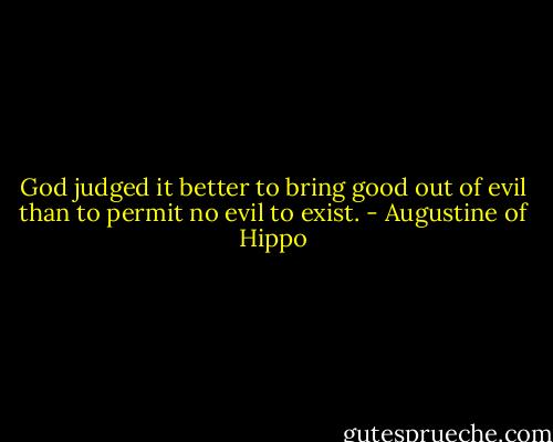 God judged it better to bring good out of evil than to permit no evil to exist. - Augustine of Hippo