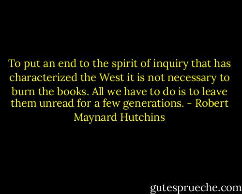 To put an end to the spirit of inquiry that has characterized the West it is not necessary to burn the books. All we have to do is to leave them unread for a few generations. - Robert Maynard Hutchins